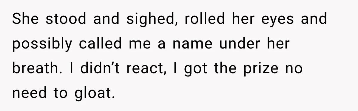 She stood and sighed, rolled her eyes and possibly called me a name under her breath. I didn’t react, I got the prize no need to gloat.