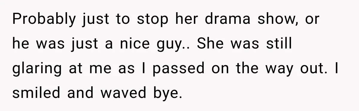 Probably just to stop her drama show, or he was just a nice guy.. She was still glaring at me as I passed on the way out. I smiled and...