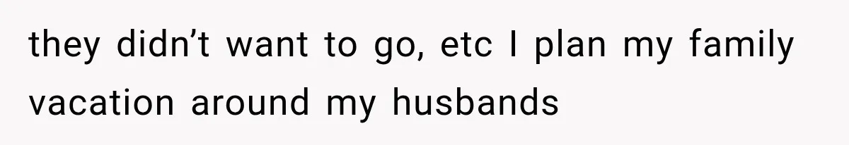 they didn’t want to go, etc I plan my family vacation around my husbands