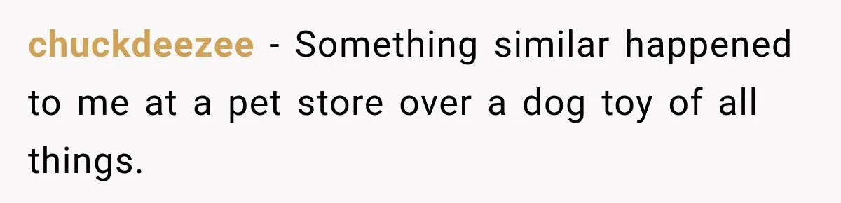 chuckdeezee − Something similar happened to me at a pet store over a dog toy of all things.