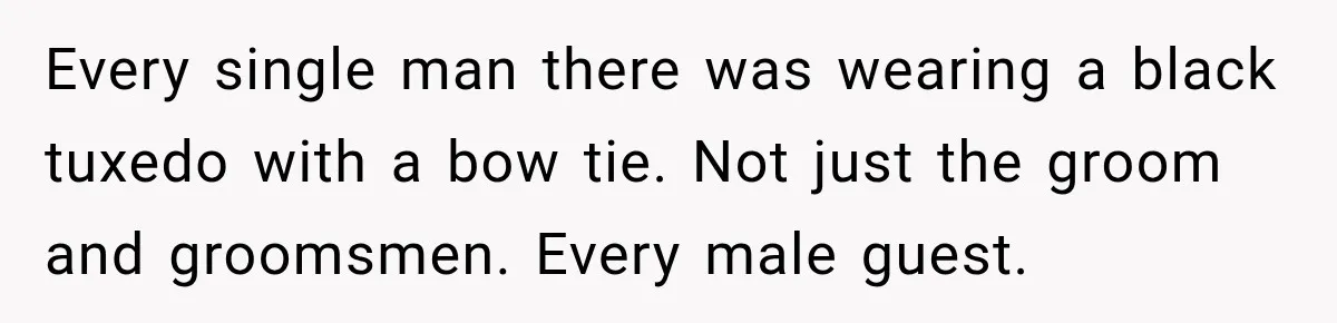 Every single man there was wearing a black tuxedo with a bow tie. Not just the groom and groomsmen. Every male guest.