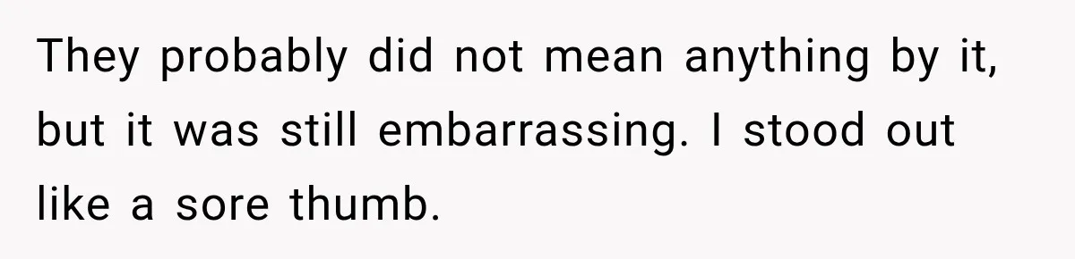 They probably did not mean anything by it, but it was still embarrassing. I stood out like a sore thumb.