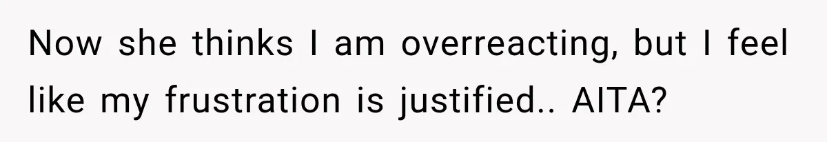Now she thinks I am overreacting, but I feel like my frustration is justified.. AITA?
