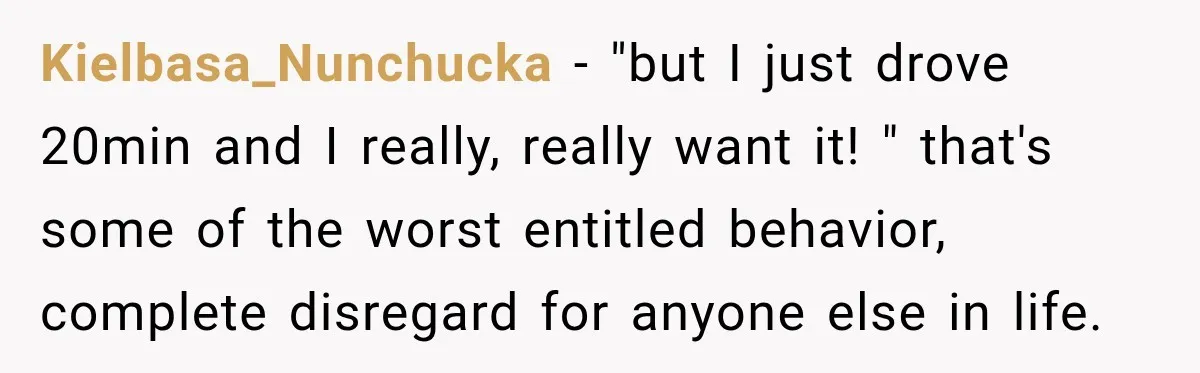 Kielbasa_Nunchucka − "but I just drove 20min and I really, really want it! " that's some of the worst entitled behavior, complete disregard for anyone else in life.