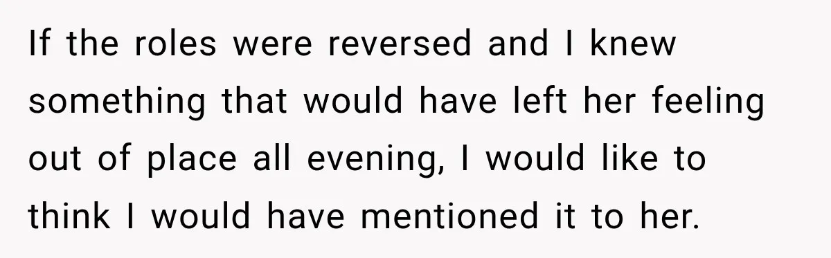If the roles were reversed and I knew something that would have left her feeling out of place all evening, I would like to think I would have mentioned it...
