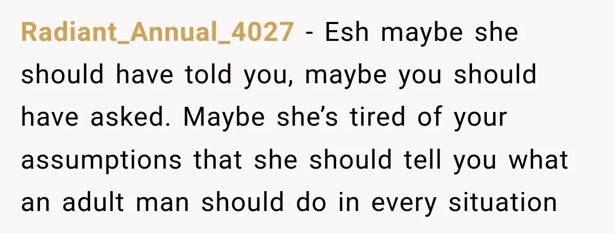 Radiant_Annual_4027 − Esh maybe she should have told you, maybe you should have asked. Maybe she’s tired of your assumptions that she should tell you what an adult man should...