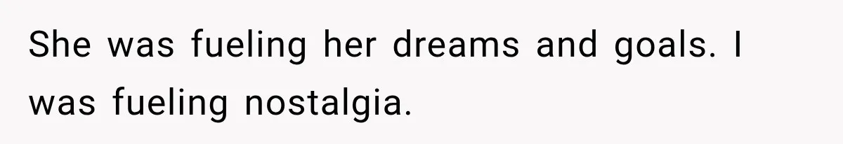 She was fueling her dreams and goals. I was fueling nostalgia.