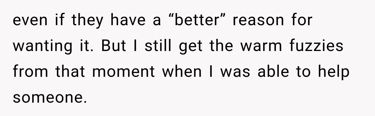 even if they have a “better” reason for wanting it. But I still get the warm fuzzies from that moment when I was able to help someone.