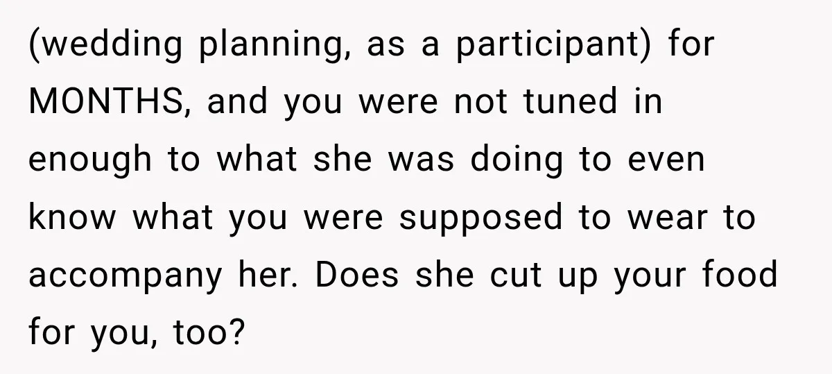 (wedding planning, as a participant) for MONTHS, and you were not tuned in enough to what she was doing to even know what you were supposed to wear to accompany...