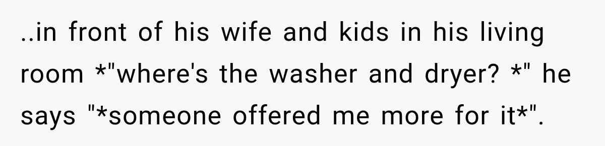 ..in front of his wife and kids in his living room *"where's the washer and dryer? *" he says "*someone offered me more for it*".
