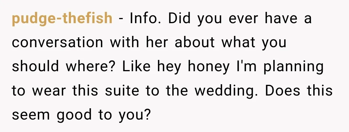 pudge-thefish − Info. Did you ever have a conversation with her about what you should where? Like hey honey I'm planning to wear this suite to the wedding. Does this...