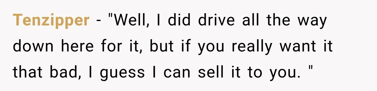 Tenzipper − "Well, I did drive all the way down here for it, but if you really want it that bad, I guess I can sell it to you. "