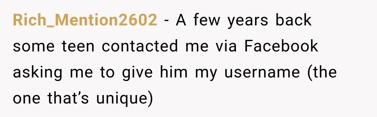 Rich_Mention2602 − A few years back some teen contacted me via Facebook asking me to give him my username (the one that’s unique)