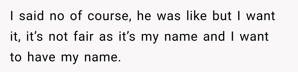 I said no of course, he was like but I want it, it’s not fair as it’s my name and I want to have my name.
