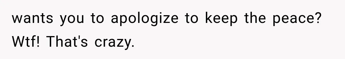 wants you to apologize to keep the peace? Wtf! That's crazy.