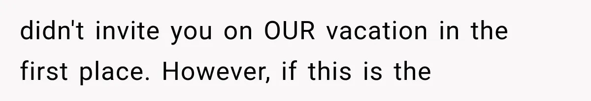 didn't invite you on OUR vacation in the first place. However, if this is the