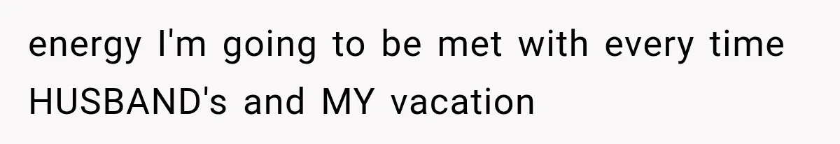 energy I'm going to be met with every time HUSBAND's and MY vacation