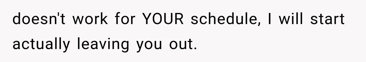 doesn't work for YOUR schedule, I will start actually leaving you out.