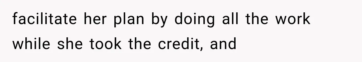 facilitate her plan by doing all the work while she took the credit, and