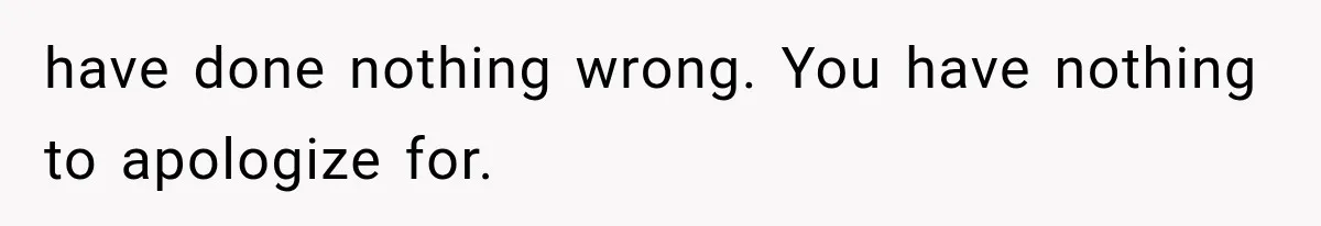 have done nothing wrong. You have nothing to apologize for.