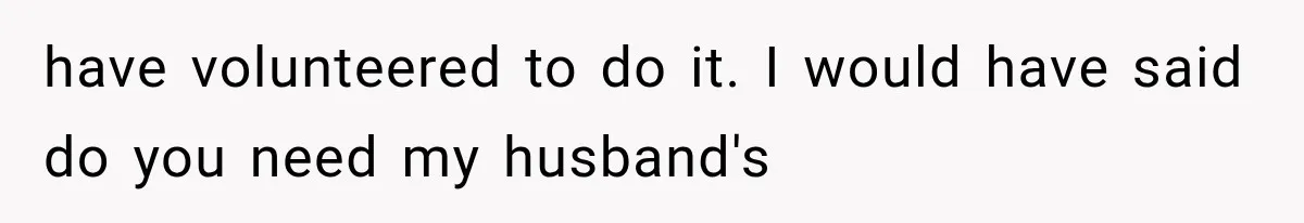 have volunteered to do it. I would have said do you need my husband's