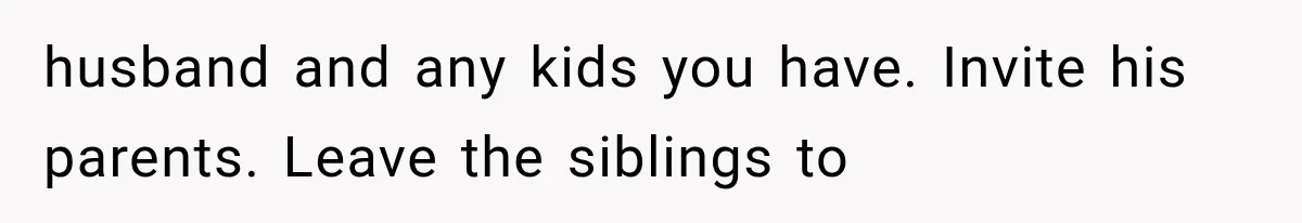 husband and any kids you have. Invite his parents. Leave the siblings to