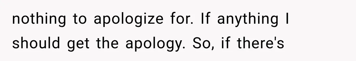 nothing to apologize for. If anything I should get the apology. So, if there's