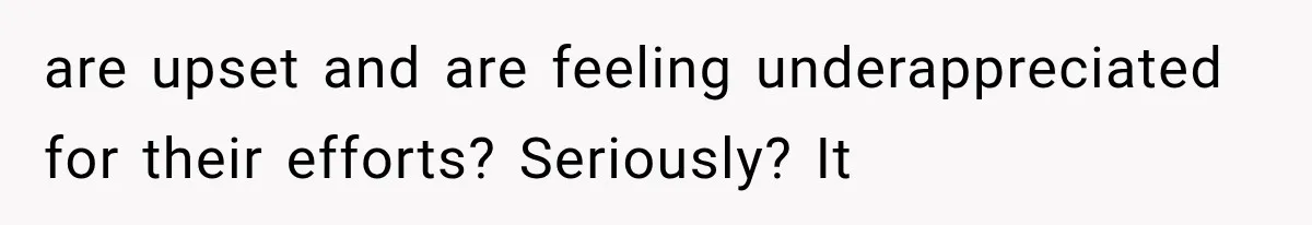are upset and are feeling underappreciated for their efforts? Seriously? It
