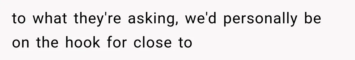 to what they're asking, we'd personally be on the hook for close to