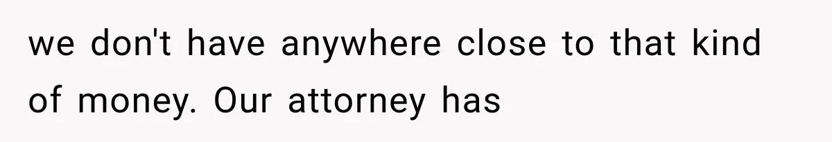 we don't have anywhere close to that kind of money. Our attorney has