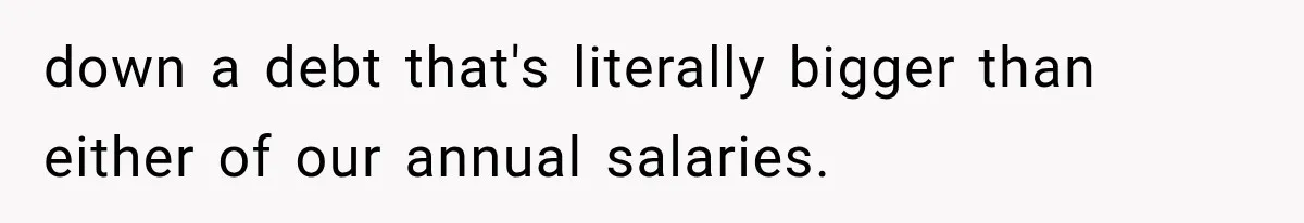 down a debt that's literally bigger than either of our annual salaries.