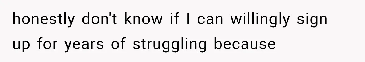 honestly don't know if I can willingly sign up for years of struggling because