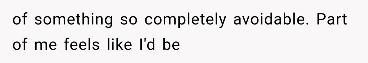 of something so completely avoidable. Part of me feels like I'd be