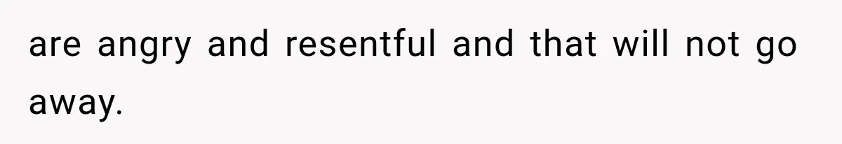 are angry and resentful and that will not go away.
