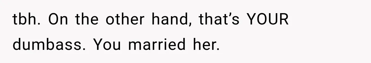 tbh. On the other hand, that’s YOUR dumbass. You married her.