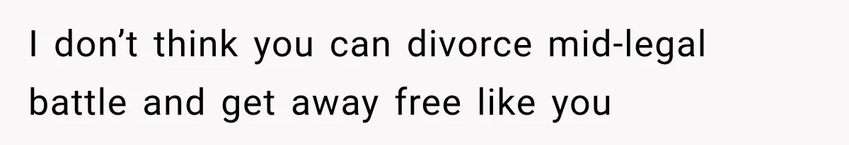 I don’t think you can divorce mid-legal battle and get away free like you