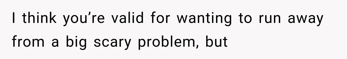 I think you’re valid for wanting to run away from a big scary problem, but