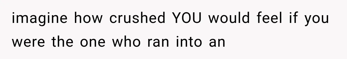 imagine how crushed YOU would feel if you were the one who ran into an