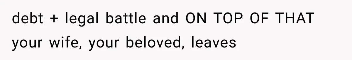 debt + legal battle and ON TOP OF THAT your wife, your beloved, leaves