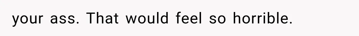 your ass. That would feel so horrible.