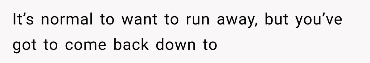 It’s normal to want to run away, but you’ve got to come back down to