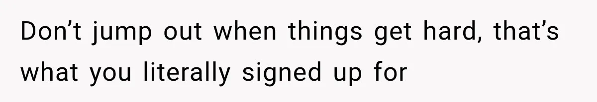 Don’t jump out when things get hard, that’s what you literally signed up for