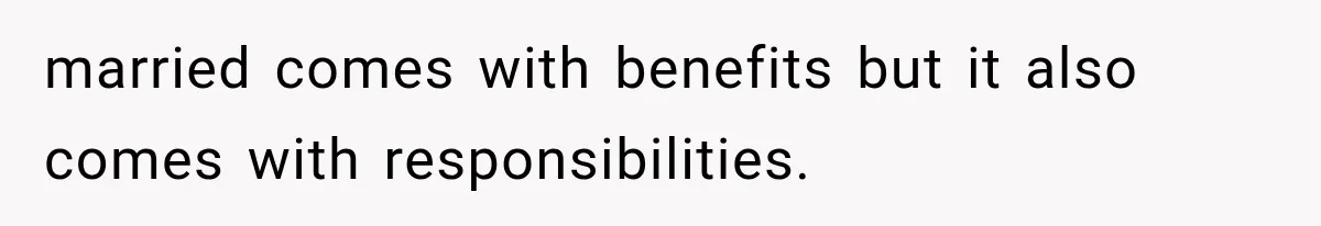 married comes with benefits but it also comes with responsibilities.