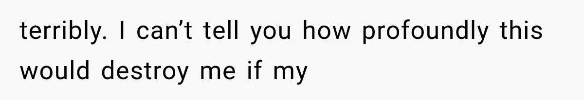 terribly. I can’t tell you how profoundly this would destroy me if my