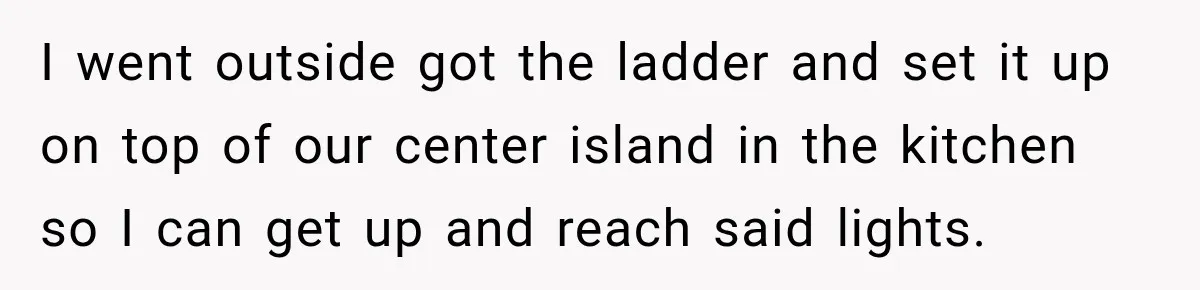 I went outside got the ladder and set it up on top of our center island in the kitchen so I can get up and reach said lights.