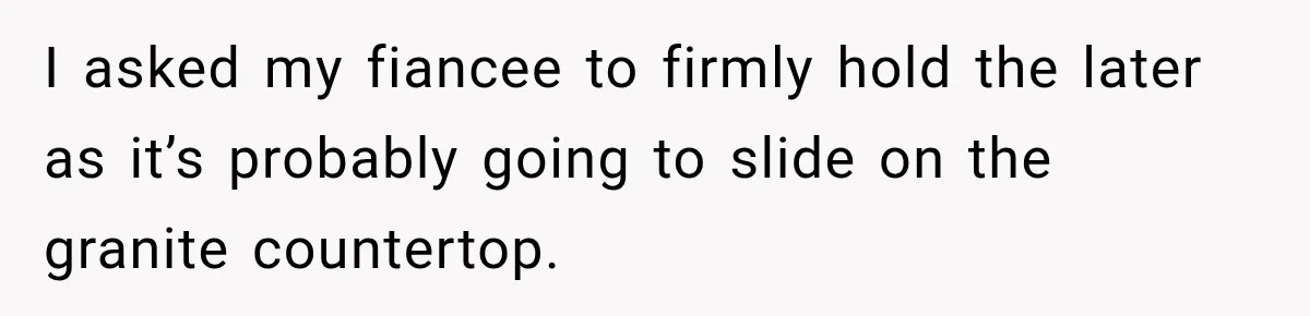 I asked my fiancee to firmly hold the later as it’s probably going to slide on the granite countertop.