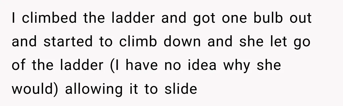 I climbed the ladder and got one bulb out and started to climb down and she let go of the ladder (I have no idea why she would) allowing it...