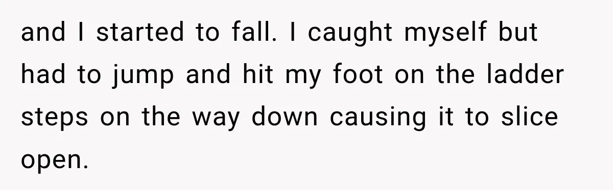 and I started to fall. I caught myself but had to jump and hit my foot on the ladder steps on the way down causing it to slice open.