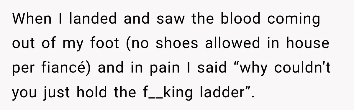 When I landed and saw the blood coming out of my foot (no shoes allowed in house per fiancé) and in pain I said “why couldn’t you just hold the...