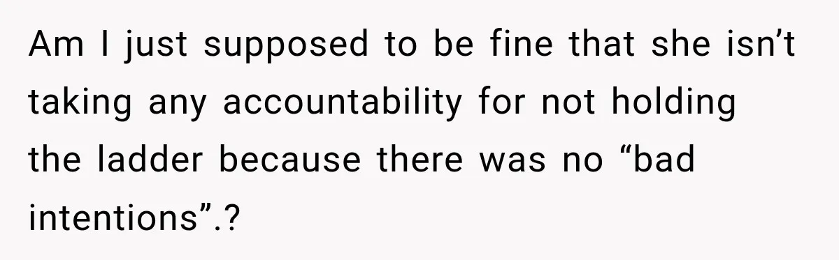 Am I just supposed to be fine that she isn’t taking any accountability for not holding the ladder because there was no “bad intentions”.?